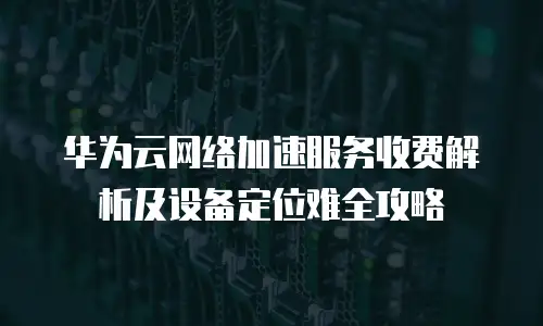 华为云网络加速服务收费解析及设备定位难全攻略  