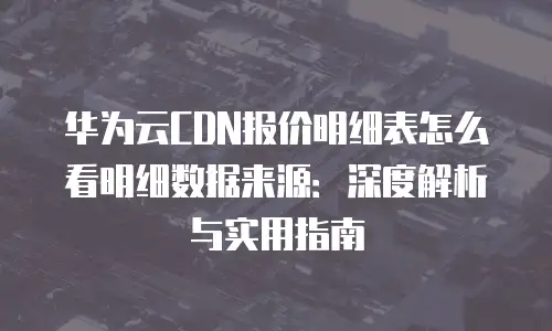 华为云CDN报价明细表怎么看明细数据来源：深度解析与实用指南