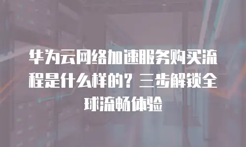 华为云网络加速服务购买流程是什么样的？三步解锁全球流畅体验