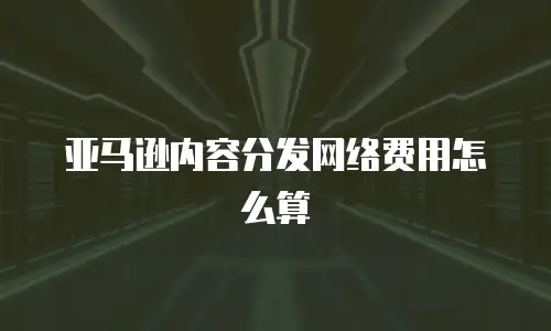 亚马逊内容分发网络费用怎么算