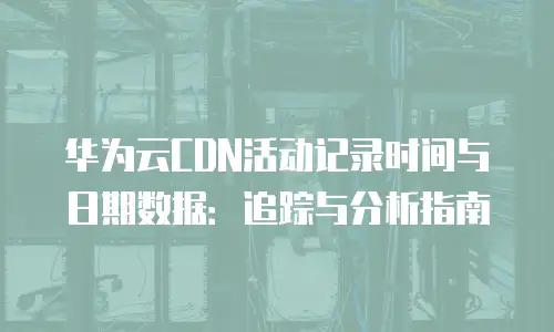 华为云CDN活动记录时间与日期数据：追踪与分析指南