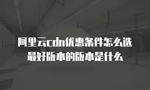 阿里云cdn优惠条件怎么选最好版本的版本是什么