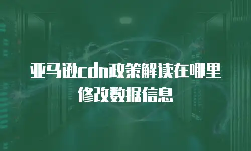 亚马逊cdn政策解读在哪里修改数据信息
