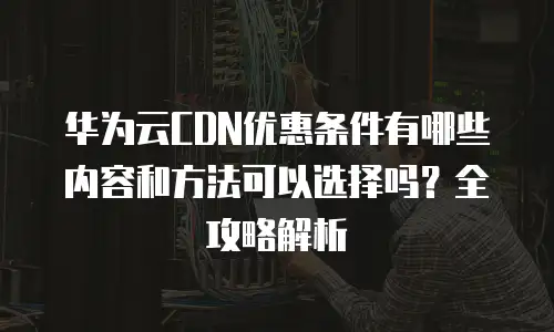 华为云CDN优惠条件有哪些内容和方法可以选择吗？全攻略解析