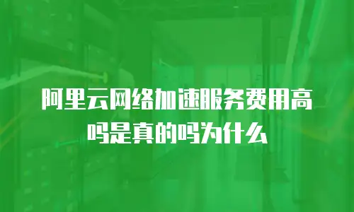 阿里云网络加速服务费用高吗是真的吗为什么