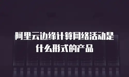 阿里云边缘计算网络活动是什么形式的产品