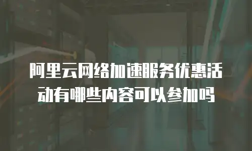 阿里云网络加速服务优惠活动有哪些内容可以参加吗