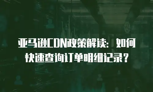 亚马逊CDN政策解读：如何快速查询订单明细记录？