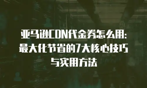 亚马逊CDN代金券怎么用：最大化节省的7大核心技巧与实用方法