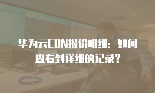 华为云CDN报价明细：如何查看到详细的记录？
