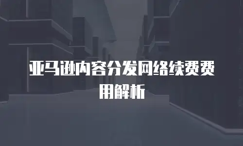 亚马逊内容分发网络续费费用解析