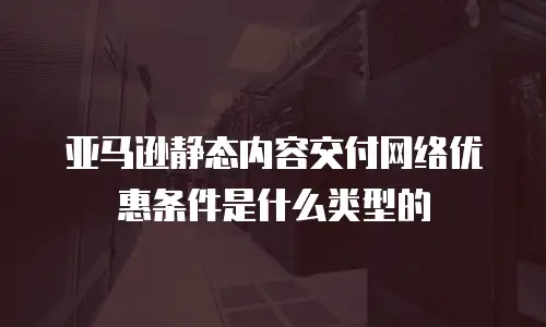 亚马逊静态内容交付网络优惠条件是什么类型的