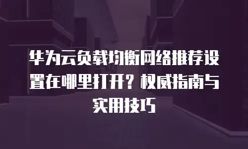 华为云负载均衡网络推荐设置在哪里打开？权威指南与实用技巧