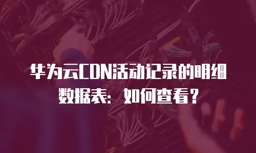 华为云CDN活动记录的明细数据表：如何查看？