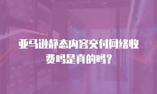 亚马逊静态内容交付网络收费吗是真的吗？