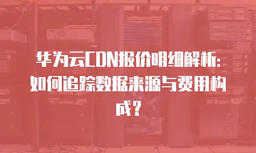 华为云CDN报价明细解析：如何追踪数据来源与费用构成？