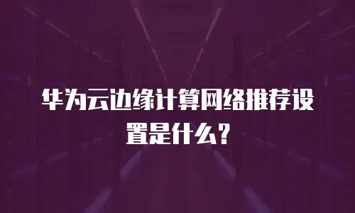华为云边缘计算网络推荐设置是什么？