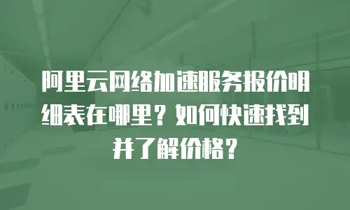 阿里云网络加速服务报价明细表在哪里？如何快速找到并了解价格？