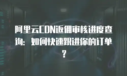 阿里云CDN返佣审核进度查询：如何快速跟进你的订单？