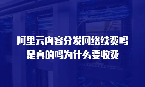 阿里云内容分发网络续费吗是真的吗为什么要收费