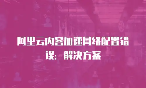 阿里云内容加速网络配置错误：解决方案