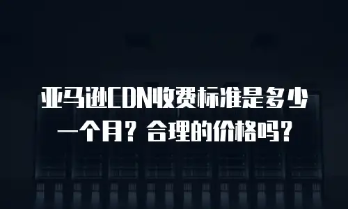亚马逊CDN收费标准是多少一个月？合理的价格吗？