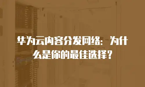 华为云内容分发网络：为什么是你的最佳选择？