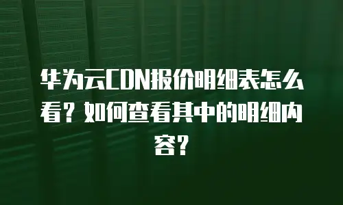 华为云CDN报价明细表怎么看？如何查看其中的明细内容？