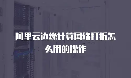 阿里云边缘计算网络打折怎么用的操作