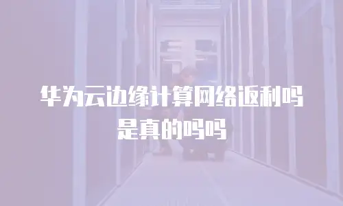 华为云边缘计算网络返利吗是真的吗吗