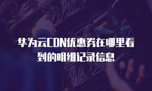 华为云CDN优惠券在哪里看到的明细记录信息