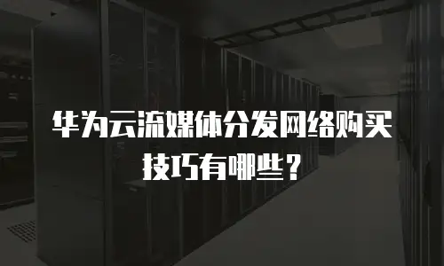 华为云流媒体分发网络购买技巧有哪些？