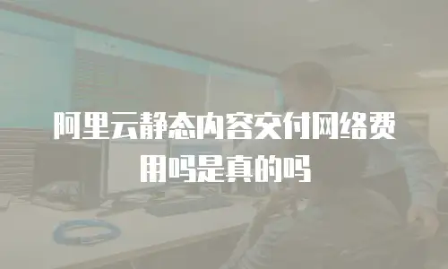 阿里云静态内容交付网络费用吗是真的吗
