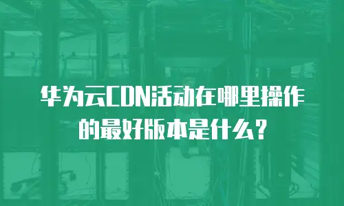 华为云CDN活动在哪里操作的最好版本是什么？