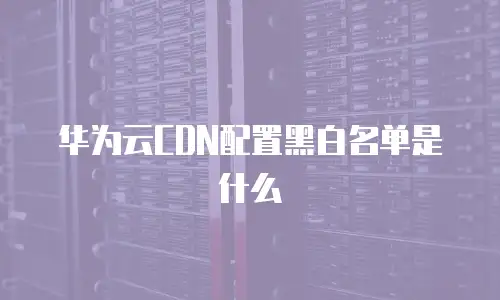 华为云CDN配置黑白名单是什么