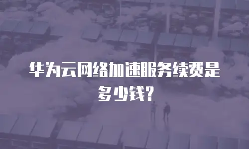 华为云网络加速服务续费是多少钱？