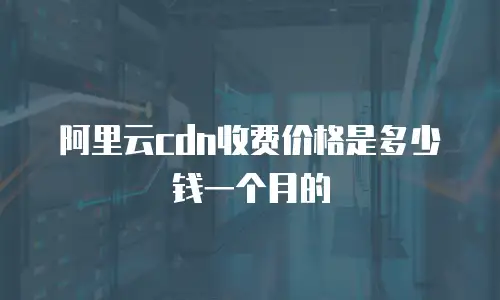 阿里云cdn收费价格是多少钱一个月的
