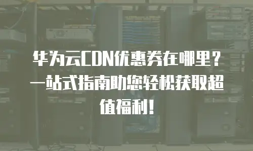 华为云CDN优惠券在哪里？一站式指南助您轻松获取超值福利！