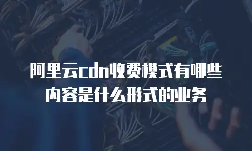 阿里云cdn收费模式有哪些内容是什么形式的业务