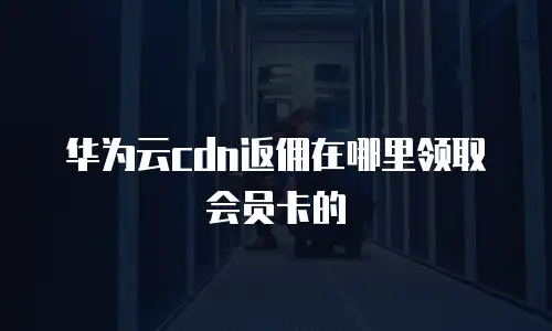 华为云cdn返佣在哪里领取会员卡的