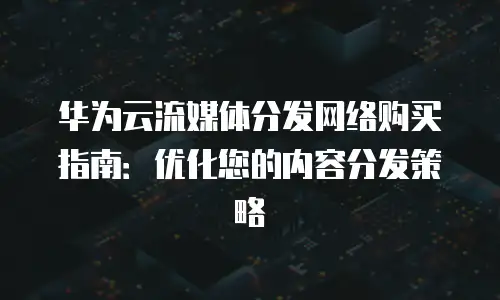 华为云流媒体分发网络购买指南：优化您的内容分发策略