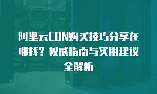 阿里云CDN购买技巧分享在哪找？权威指南与实用建议全解析