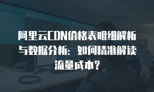 阿里云CDN价格表明细解析与数据分析：如何精准解读流量成本？