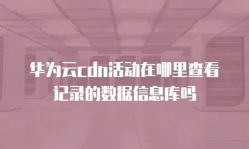华为云cdn活动在哪里查看记录的数据信息库吗