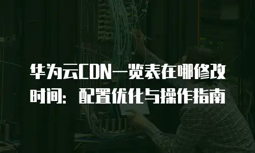 华为云CDN一览表在哪修改时间：配置优化与操作指南