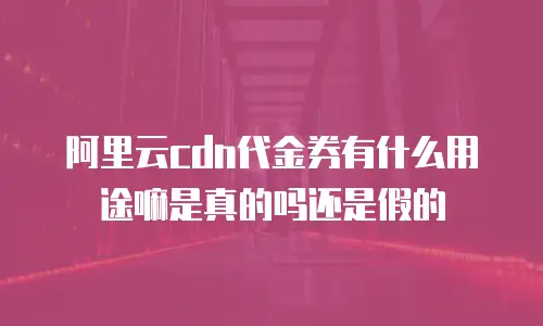 阿里云cdn代金券有什么用途嘛是真的吗还是假的