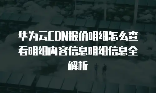 华为云CDN报价明细怎么查看明细内容信息明细信息全解析