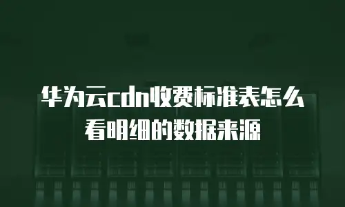 华为云cdn收费标准表怎么看明细的数据来源