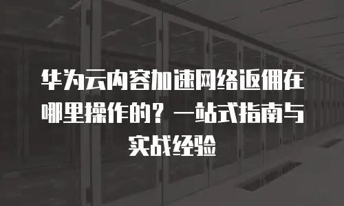 华为云内容加速网络返佣在哪里操作的？一站式指南与实战经验  
