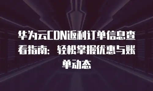 华为云CDN返利订单信息查看指南：轻松掌握优惠与账单动态